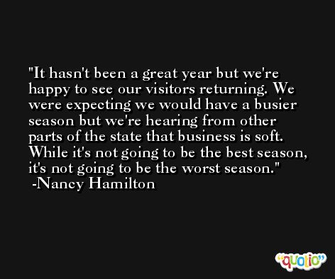 It hasn't been a great year but we're happy to see our visitors returning. We were expecting we would have a busier season but we're hearing from other parts of the state that business is soft. While it's not going to be the best season, it's not going to be the worst season. -Nancy Hamilton