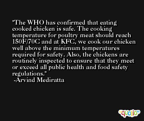 The WHO has confirmed that eating cooked chicken is safe. The cooking temperature for poultry meat should reach 150F/70C and at KFC, we cook our chicken well above the minimum temperatures required for safety. Also, the chickens are routinely inspected to ensure that they meet or exceed all public health and food safety regulations. -Arvind Mediratta
