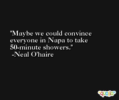 Maybe we could convince everyone in Napa to take 50-minute showers. -Neal O'haire