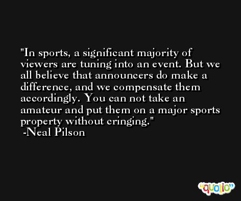 In sports, a significant majority of viewers are tuning into an event. But we all believe that announcers do make a difference, and we compensate them accordingly. You can not take an amateur and put them on a major sports property without cringing. -Neal Pilson