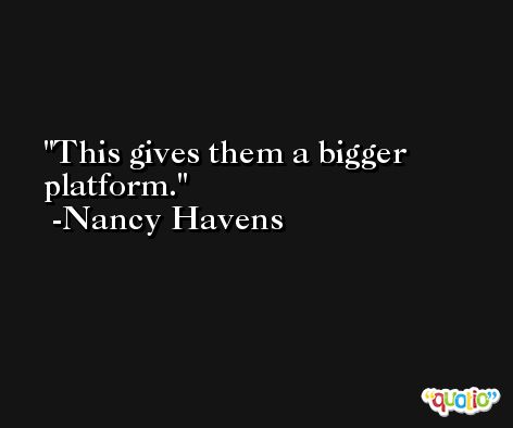 This gives them a bigger platform. -Nancy Havens