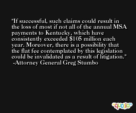 If successful, such claims could result in the loss of most if not all of the annual MSA payments to Kentucky, which have consistently exceeded $105 million each year. Moreover, there is a possibility that the flat fee contemplated by this legislation could be invalidated as a result of litigation. -Attorney General Greg Stumbo