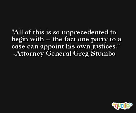 All of this is so unprecedented to begin with -- the fact one party to a case can appoint his own justices. -Attorney General Greg Stumbo