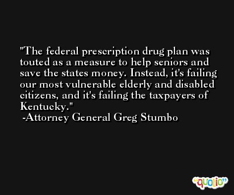 The federal prescription drug plan was touted as a measure to help seniors and save the states money. Instead, it's failing our most vulnerable elderly and disabled citizens, and it's failing the taxpayers of Kentucky. -Attorney General Greg Stumbo
