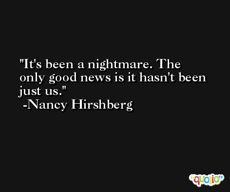 It's been a nightmare. The only good news is it hasn't been just us. -Nancy Hirshberg