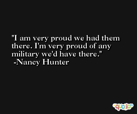 I am very proud we had them there. I'm very proud of any military we'd have there. -Nancy Hunter