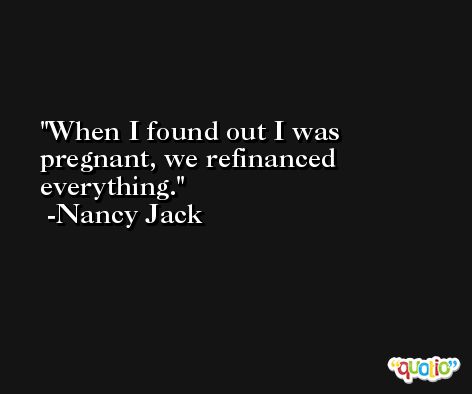 When I found out I was pregnant, we refinanced everything. -Nancy Jack