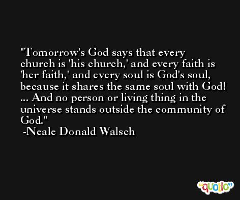 Tomorrow's God says that every church is 'his church,' and every faith is 'her faith,' and every soul is God's soul, because it shares the same soul with God! ... And no person or living thing in the universe stands outside the community of God. -Neale Donald Walsch