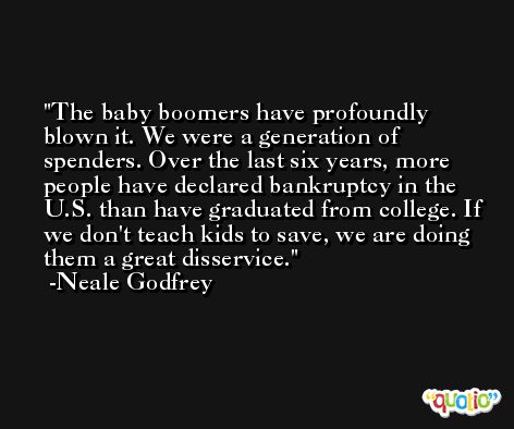 The baby boomers have profoundly blown it. We were a generation of spenders. Over the last six years, more people have declared bankruptcy in the U.S. than have graduated from college. If we don't teach kids to save, we are doing them a great disservice. -Neale Godfrey