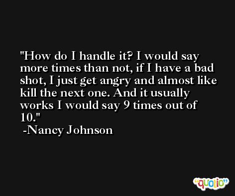 How do I handle it? I would say more times than not, if I have a bad shot, I just get angry and almost like kill the next one. And it usually works I would say 9 times out of 10. -Nancy Johnson