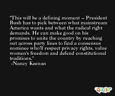 This will be a defining moment -- President Bush has to pick between what mainstream America wants and what the radical right demands. He can make good on his promises to unite the country by reaching out across party lines to find a consensus nominee who'll respect privacy rights, value women's freedom and defend constitutional traditions. -Nancy Keenan