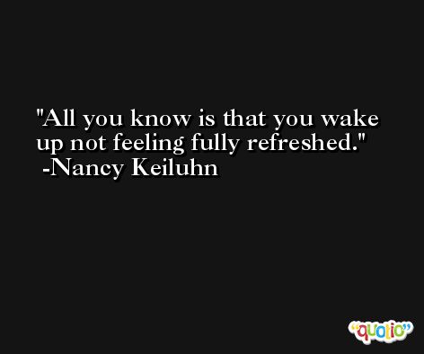 All you know is that you wake up not feeling fully refreshed. -Nancy Keiluhn