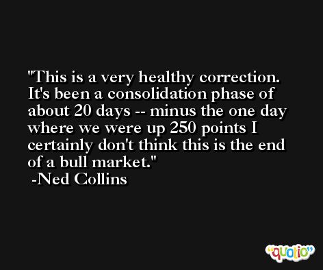 This is a very healthy correction. It's been a consolidation phase of about 20 days -- minus the one day where we were up 250 points I certainly don't think this is the end of a bull market. -Ned Collins