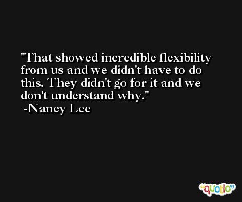 That showed incredible flexibility from us and we didn't have to do this. They didn't go for it and we don't understand why. -Nancy Lee