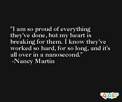 I am so proud of everything they've done, but my heart is breaking for them. I know they've worked so hard, for so long, and it's all over in a nanosecond. -Nancy Martin