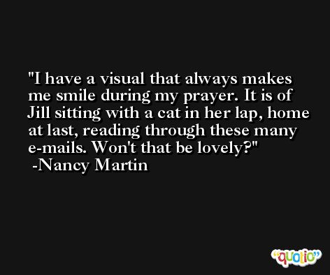 I have a visual that always makes me smile during my prayer. It is of Jill sitting with a cat in her lap, home at last, reading through these many e-mails. Won't that be lovely? -Nancy Martin
