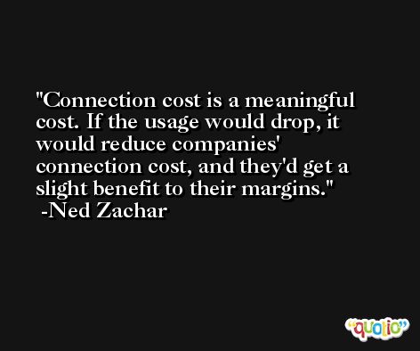 Connection cost is a meaningful cost. If the usage would drop, it would reduce companies' connection cost, and they'd get a slight benefit to their margins. -Ned Zachar