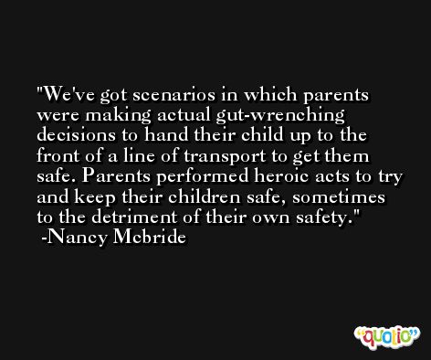 We've got scenarios in which parents were making actual gut-wrenching decisions to hand their child up to the front of a line of transport to get them safe. Parents performed heroic acts to try and keep their children safe, sometimes to the detriment of their own safety. -Nancy Mcbride