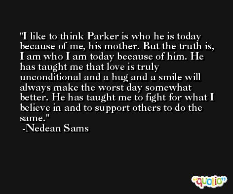 I like to think Parker is who he is today because of me, his mother. But the truth is, I am who I am today because of him. He has taught me that love is truly unconditional and a hug and a smile will always make the worst day somewhat better. He has taught me to fight for what I believe in and to support others to do the same. -Nedean Sams