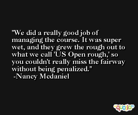 We did a really good job of managing the course. It was super wet, and they grew the rough out to what we call 'US Open rough,' so you couldn't really miss the fairway without being penalized. -Nancy Mcdaniel