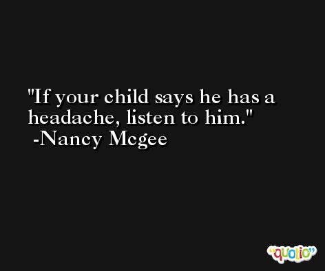 If your child says he has a headache, listen to him. -Nancy Mcgee