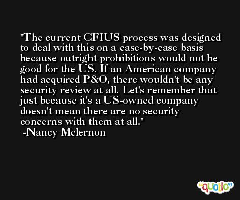 The current CFIUS process was designed to deal with this on a case-by-case basis because outright prohibitions would not be good for the US. If an American company had acquired P&O, there wouldn't be any security review at all. Let's remember that just because it's a US-owned company doesn't mean there are no security concerns with them at all. -Nancy Mclernon