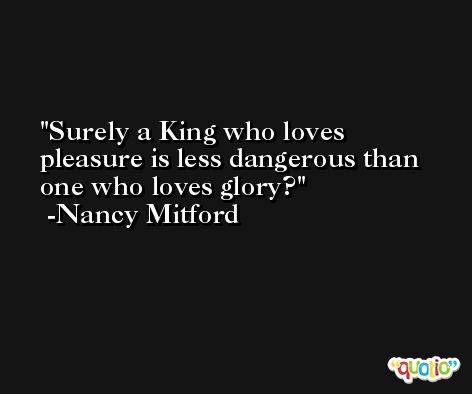 Surely a King who loves pleasure is less dangerous than one who loves glory? -Nancy Mitford