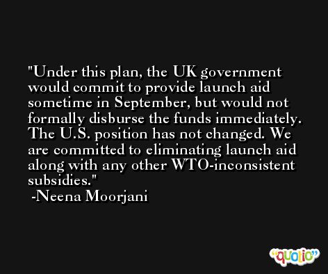 Under this plan, the UK government would commit to provide launch aid sometime in September, but would not formally disburse the funds immediately. The U.S. position has not changed. We are committed to eliminating launch aid along with any other WTO-inconsistent subsidies. -Neena Moorjani