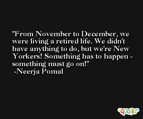From November to December, we were living a retired life. We didn't have anything to do, but we're New Yorkers! Something has to happen - something must go on! -Neerja Pomal