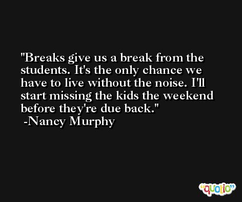 Breaks give us a break from the students. It's the only chance we have to live without the noise. I'll start missing the kids the weekend before they're due back. -Nancy Murphy
