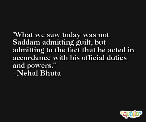 What we saw today was not Saddam admitting guilt, but admitting to the fact that he acted in accordance with his official duties and powers. -Nehal Bhuta