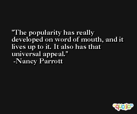 The popularity has really developed on word of mouth, and it lives up to it. It also has that universal appeal. -Nancy Parrott
