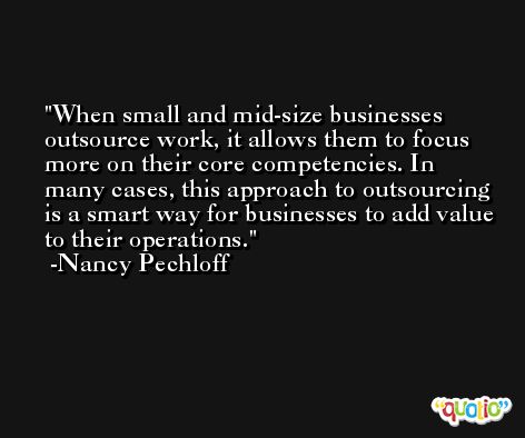 When small and mid-size businesses outsource work, it allows them to focus more on their core competencies. In many cases, this approach to outsourcing is a smart way for businesses to add value to their operations. -Nancy Pechloff