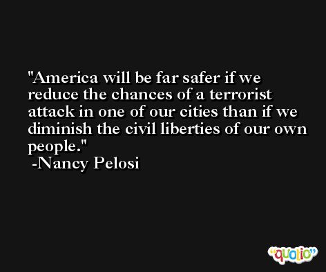 America will be far safer if we reduce the chances of a terrorist attack in one of our cities than if we diminish the civil liberties of our own people. -Nancy Pelosi