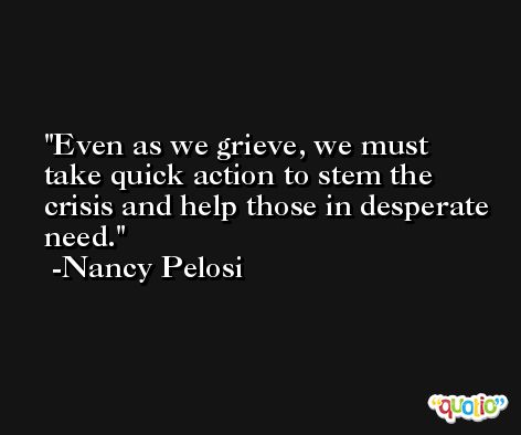 Even as we grieve, we must take quick action to stem the crisis and help those in desperate need. -Nancy Pelosi