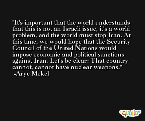 It's important that the world understands that this is not an Israeli issue, it's a world problem, and the world must stop Iran. At this time, we would hope that the Security Council of the United Nations would impose economic and political sanctions against Iran. Let's be clear: That country cannot, cannot have nuclear weapons. -Arye Mekel