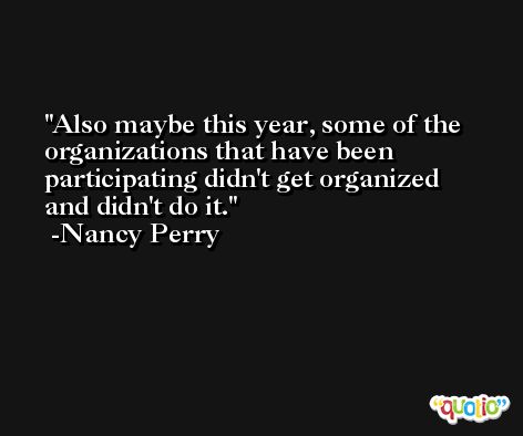 Also maybe this year, some of the organizations that have been participating didn't get organized and didn't do it. -Nancy Perry