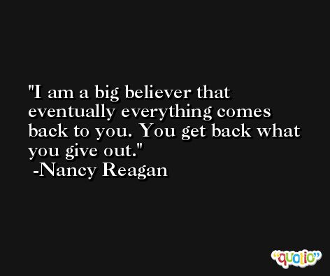 I am a big believer that eventually everything comes back to you. You get back what you give out. -Nancy Reagan
