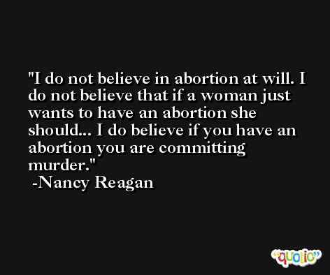 I do not believe in abortion at will. I do not believe that if a woman just wants to have an abortion she should... I do believe if you have an abortion you are committing murder. -Nancy Reagan