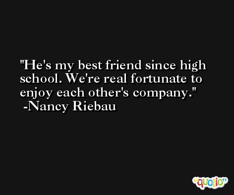 He's my best friend since high school. We're real fortunate to enjoy each other's company. -Nancy Riebau