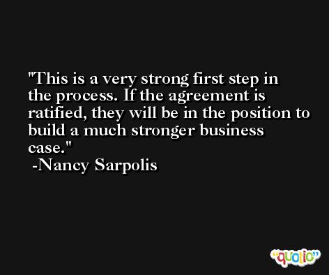 This is a very strong first step in the process. If the agreement is ratified, they will be in the position to build a much stronger business case. -Nancy Sarpolis