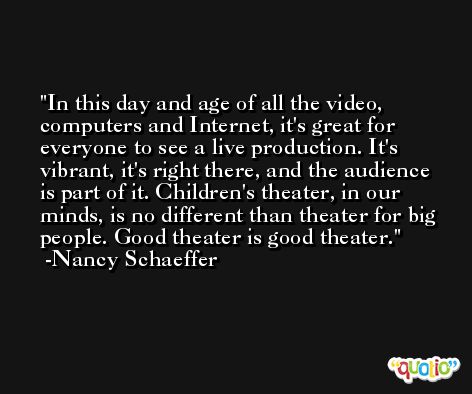 In this day and age of all the video, computers and Internet, it's great for everyone to see a live production. It's vibrant, it's right there, and the audience is part of it. Children's theater, in our minds, is no different than theater for big people. Good theater is good theater. -Nancy Schaeffer