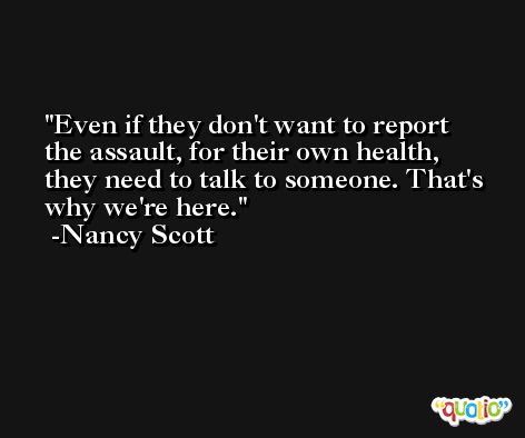 Even if they don't want to report the assault, for their own health, they need to talk to someone. That's why we're here. -Nancy Scott
