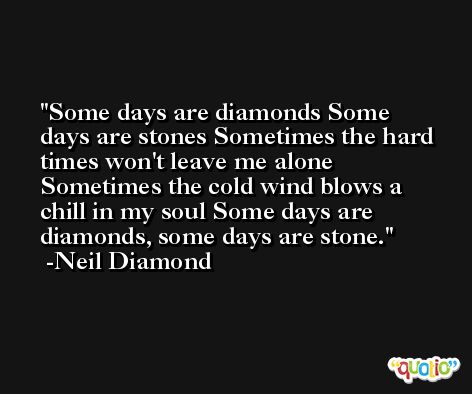 Some days are diamonds Some days are stones Sometimes the hard times won't leave me alone Sometimes the cold wind blows a chill in my soul Some days are diamonds, some days are stone. -Neil Diamond
