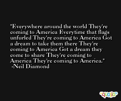 Everywhere around the world They're coming to America Everytime that flags unfurled They're coming to America Got a dream to take them there They're coming to America Got a dream they come to share They're coming to America They're coming to America. -Neil Diamond