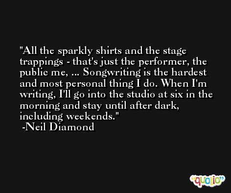 All the sparkly shirts and the stage trappings - that's just the performer, the public me, ... Songwriting is the hardest and most personal thing I do. When I'm writing, I'll go into the studio at six in the morning and stay until after dark, including weekends. -Neil Diamond