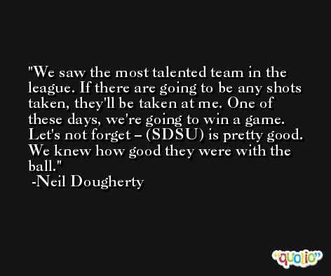 We saw the most talented team in the league. If there are going to be any shots taken, they'll be taken at me. One of these days, we're going to win a game. Let's not forget – (SDSU) is pretty good. We knew how good they were with the ball. -Neil Dougherty
