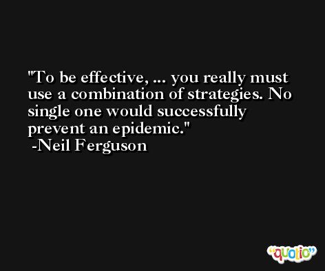 To be effective, ... you really must use a combination of strategies. No single one would successfully prevent an epidemic. -Neil Ferguson