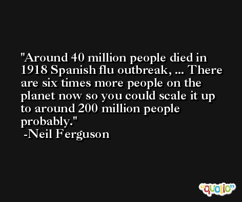 Around 40 million people died in 1918 Spanish flu outbreak, ... There are six times more people on the planet now so you could scale it up to around 200 million people probably. -Neil Ferguson