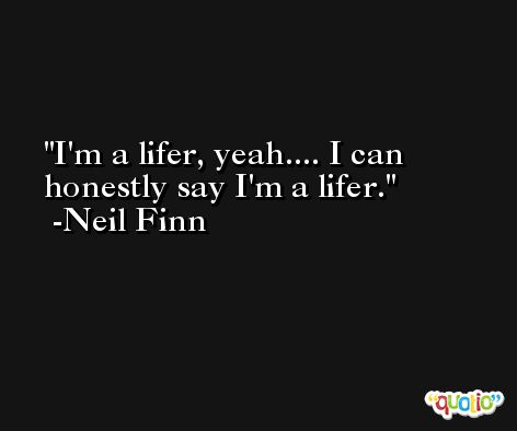 I'm a lifer, yeah.... I can honestly say I'm a lifer. -Neil Finn